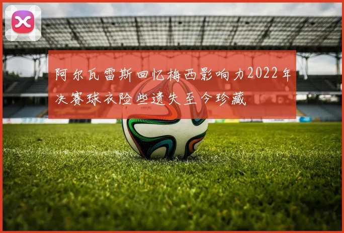 阿尔瓦雷斯回忆梅西影响力2022年决赛球衣险些遗失至今珍藏