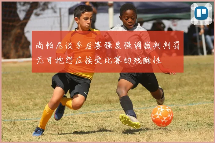 尚帕尼谈季后赛强度强调裁判判罚无可抱怨应接受比赛的残酷性
