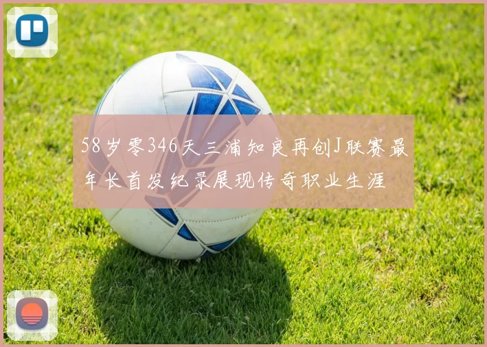 58岁零346天三浦知良再创J联赛最年长首发纪录展现传奇职业生涯
