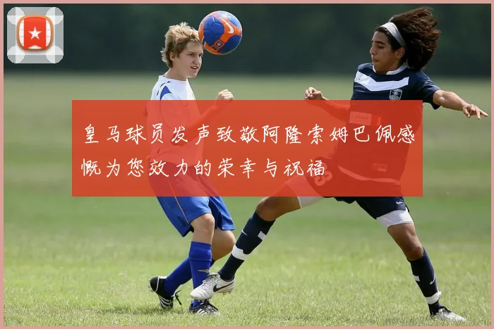 皇马球员发声致敬阿隆索姆巴佩感慨为您效力的荣幸与祝福