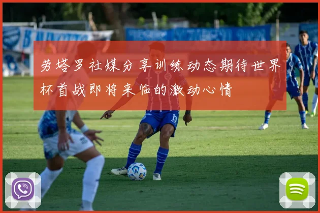 劳塔罗社媒分享训练动态期待世界杯首战即将来临的激动心情