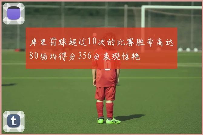 库里罚球超过10次的比赛胜率高达80场均得分356分表现惊艳