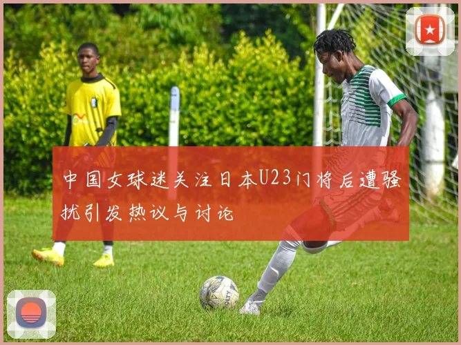 中国女球迷关注日本U23门将后遭骚扰引发热议与讨论