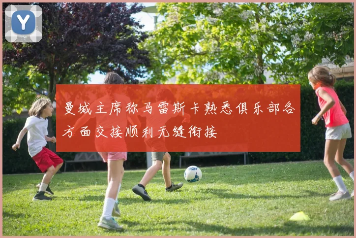 曼城主席称马雷斯卡熟悉俱乐部各方面交接顺利无缝衔接