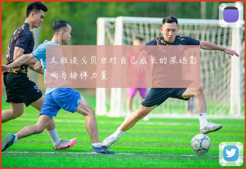 文班谈戈贝尔对自己成长的深远影响与榜样力量