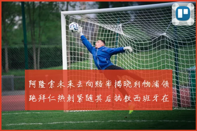 阿隆索未来去向赔率揭晓利物浦领跑拜仁热刺紧随其后执教西班牙在列