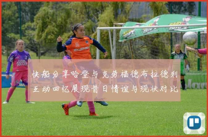 快船分享哈登与克劳福德布拉德利互动回忆展现昔日情谊与现状对比