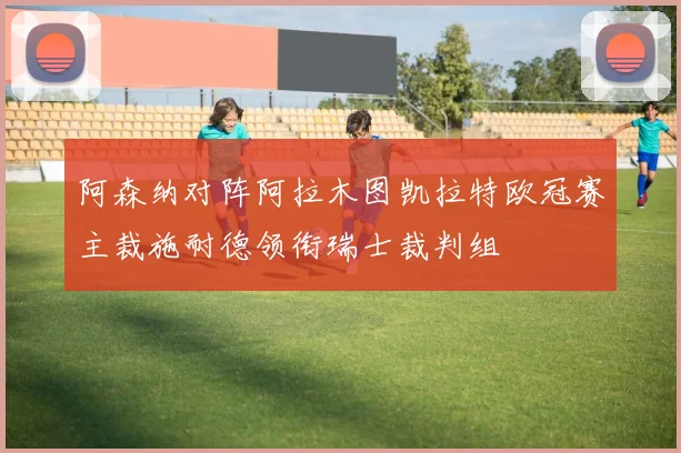 阿森纳对阵阿拉木图凯拉特欧冠赛主裁施耐德领衔瑞士裁判组