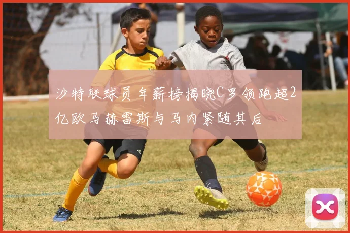 沙特联球员年薪榜揭晓C罗领跑超2亿欧马赫雷斯与马内紧随其后