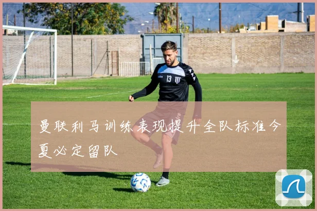 曼联利马训练表现提升全队标准今夏必定留队
