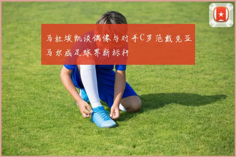 马杜埃凯谈偶像与对手C罗范戴克亚马尔成足球界新标杆