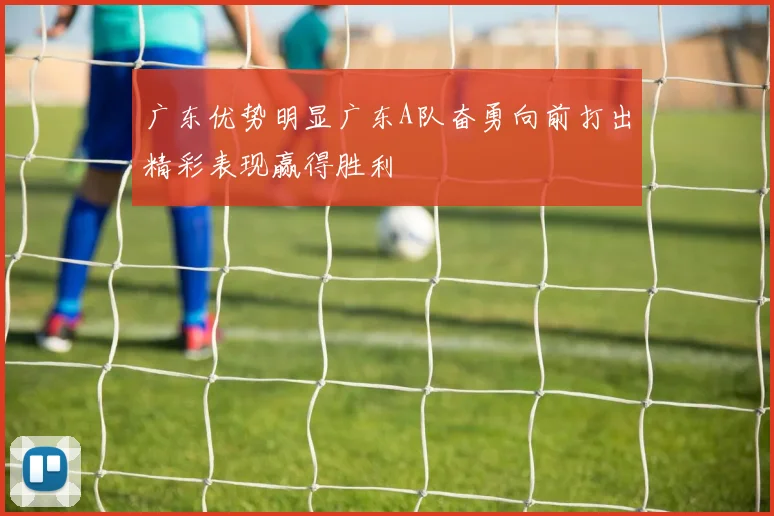 广东优势明显广东A队奋勇向前打出精彩表现赢得胜利