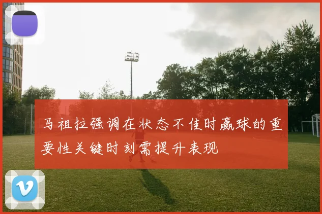 马祖拉强调在状态不佳时赢球的重要性关键时刻需提升表现